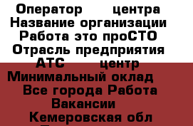 Оператор Call-центра › Название организации ­ Работа-это проСТО › Отрасль предприятия ­ АТС, call-центр › Минимальный оклад ­ 1 - Все города Работа » Вакансии   . Кемеровская обл.,Прокопьевск г.